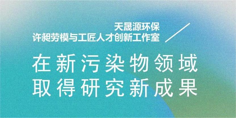天晟源環(huán)?！霸S昶勞模與工匠人才創(chuàng)新工作室”在新污染物領(lǐng)域取得研究新成果